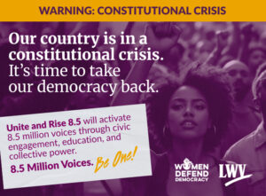 A promotional image credited to Women Defend Democracy and LWV. Text over a photo of a crowd of demonstrators reads:[all caps] Warning: Constitutional Crisis [end caps] Our country is in a constitutional crisis. It's time to take our democracy back. Unite and Rise 8.5 will activate 8.5 million voices through civic engagement, education, and collective power. 8.5 Million Voices. Be One!