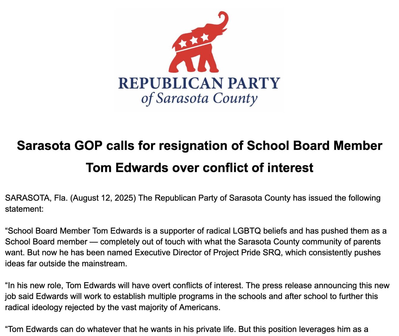 Press release by the Republican Party of Sarasota COunty titled "Sarasota GOP calls for resignation of School Board Member Tom Edwards over conflict of interest". SARASOTA, Fla. (August 12, 2025) The Republican Party of Sarasota County has issued the following statement: "School Board Member Tom Edwards is a supporter of radical LGBTQ beliefs and has pushed them as a School Board member — completely out of touch with what the Sarasota County community of parents want. But now he has been named Executive Director of Project Pride SRQ, which consistently pushes ideas far outside the mainstream. "In his new role, Tom Edwards will have overt conflicts of interest. The press release announcing this new job said Edwards will work to establish multiple programs in the schools and after school to further this radical ideology rejected by the vast majority of Americans. "Tom Edwards can do whatever that he wants in his private life. But this position leverages him as a [Text abruptly cuts off.]