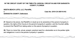 Snippet of a court document: Siesta Beach Lots, LLC, Plaintiffs, v. Sarasota County, Defendant. 27. Based on the above, the Plaintiff is in doubt as to its ownership of the parcel of property in question, the rights of the county to the parcel of property in question, and the County's ability to prevent the Plaintiff from taking action on the parcel of property in question. 28. There is a bona fide, actual, present, practical need for a declaration as to the parties rights and obligations in and to the parcel of property in question.