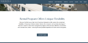 Screenshot of the Sarasota Saravela website:Rental Program Offers Unique Flexibility Discover the first luxury high-rise in Downtown Sarasota to offer owners the unmatched flexibility of three-day minimum rentals. Owners who choose to rent can take advantage of Saravela's expert on-site rental management program, which provides effortless coordination and oversees every detail—ensuring the best possible experience for both owners and guests.