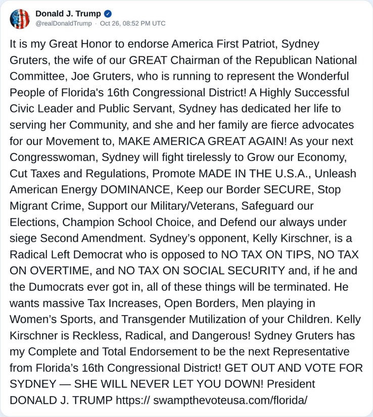 Truth Social post by Donald Trump from October 26: It is my Great Honor to endorse America First Patriot, Sydney Gruters, the wife of our GREAT Chairman of the Republican National Committee, Joe Gruters, who is running to represent the Wonderful People of Florida's 16th Congressional District! A Highly Successful Civic Leader and Public Servant, Sydney has dedicated her life to serving her Community, and she and her family are fierce advocates for our Movement to, MAKE AMERICA GREAT AGAIN! As your next Congresswoman, Sydney will fight tirelessly to Grow our Economy, Cut Taxes and Regulations, Promote MADE IN THE U.S.A., Unleash American Energy DOMINANCE, Keep our Border SECURE, Stop Migrant Crime, Support our Military/Veterans, Safeguard our Elections, Champion School Choice, and Defend our always under siege Second Amendment. Sydney’s opponent, Kelly Kirschner, is a Radical Left Democrat who is opposed to NO TAX ON TIPS, NO TAX ON OVERTIME, and NO TAX ON SOCIAL SECURITY and, if he and the Dumocrats ever got in, all of these things will be terminated. He wants massive Tax Increases, Open Borders, Men playing in Women’s Sports, and Transgender Mutilization of your Children. Kelly Kirschner is Reckless, Radical, and Dangerous! Sydney Gruters has my Complete and Total Endorsement to be the next Representative from Florida’s 16th Congressional District! GET OUT AND VOTE FOR SYDNEY — SHE WILL NEVER LET YOU DOWN! President DONALD J. TRUMP https://swampthevoteusa.com/florida/